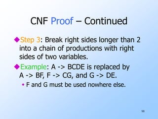 98
CNF Proof – Continued
Step 3: Break right sides longer than 2
into a chain of productions with right
sides of two variables.
Example: A -> BCDE is replaced by
A -> BF, F -> CG, and G -> DE.
 F and G must be used nowhere else.
 