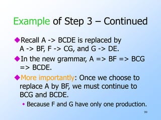 99
Example of Step 3 – Continued
Recall A -> BCDE is replaced by
A -> BF, F -> CG, and G -> DE.
In the new grammar, A => BF => BCG
=> BCDE.
More importantly: Once we choose to
replace A by BF, we must continue to
BCG and BCDE.
 Because F and G have only one production.
 