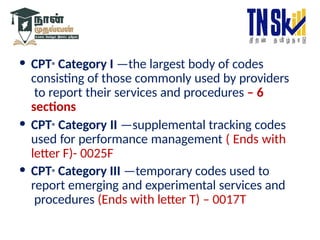 • CPT® Category I —the largest body of codes
consisting of those commonly used by providers
to report their services and procedures – 6
sections
• CPT® Category II —supplemental tracking codes
used for performance management ( Ends with
letter F)- 0025F
• CPT® Category III —temporary codes used to
report emerging and experimental services and
procedures (Ends with letter T) – 0017T
 