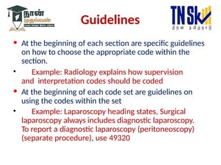 Guidelines
• At the beginning of each section are specific guidelines
on how to choose the appropriate code within the
section.
• Example: Radiology explains how supervision
and interpretation codes should be coded
• At the beginning of each code set are guidelines on
using the codes within the set
• Example: Laparoscopy heading states, Surgical
laparoscopy always includes diagnostic laparoscopy.
To report a diagnostic laparoscopy (peritoneoscopy)
(separate procedure), use 49320
 