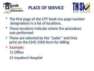 PLACE OF SERVICE
• The first page of the CPT book (no page number
designation) is a list of locations.
• These locations indicate where the procedure
was performed
• These are selected by the “coder” and they
print on the CMS 1500 form for billing
• Example:
11 Office
21 Inpatient Hospital
 