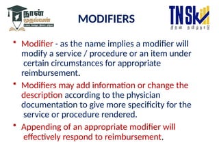 MODIFIERS
• Modifier - as the name implies a modifier will
modify a service / procedure or an item under
certain circumstances for appropriate
reimbursement.
• Modifiers may add information or change the
description according to the physician
documentation to give more specificity for the
service or procedure rendered.
• Appending of an appropriate modifier will
effectively respond to reimbursement.
 