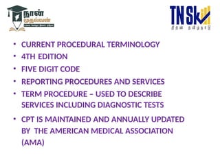 • CURRENT PROCEDURAL TERMINOLOGY
• 4TH EDITION
• FIVE DIGIT CODE
• REPORTING PROCEDURES AND SERVICES
• TERM PROCEDURE – USED TO DESCRIBE
SERVICES INCLUDING DIAGNOSTIC TESTS
• CPT IS MAINTAINED AND ANNUALLY UPDATED
BY THE AMERICAN MEDICAL ASSOCIATION
(AMA)
 