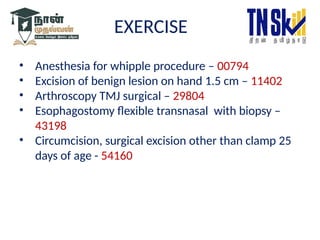 EXERCISE
• Anesthesia for whipple procedure – 00794
• Excision of benign lesion on hand 1.5 cm – 11402
• Arthroscopy TMJ surgical – 29804
• Esophagostomy flexible transnasal with biopsy –
43198
• Circumcision, surgical excision other than clamp 25
days of age - 54160
 
