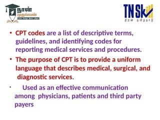 • CPT codes are a list of descriptive terms,
guidelines, and identifying codes for
reporting medical services and procedures.
• The purpose of CPT is to provide a uniform
language that describes medical, surgical, and
diagnostic services.
• Used as an effective communication
among physicians, patients and third party
payers
 