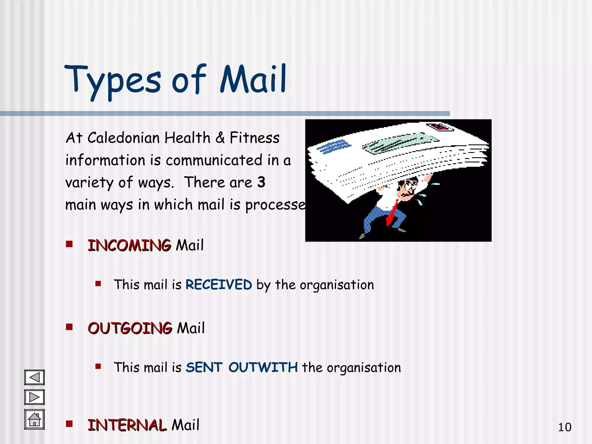 At Caledonian Health & Fitness  information is communicated in a  variety of ways.  There are  3  main ways in which mail is processed: INCOMING  Mail This mail is  RECEIVED  by the organisation OUTGOING  Mail This mail is  SENT OUTWITH  the organisation INTERNAL  Mail This mail is  SENT WITHIN  the organisation Types of Mail 