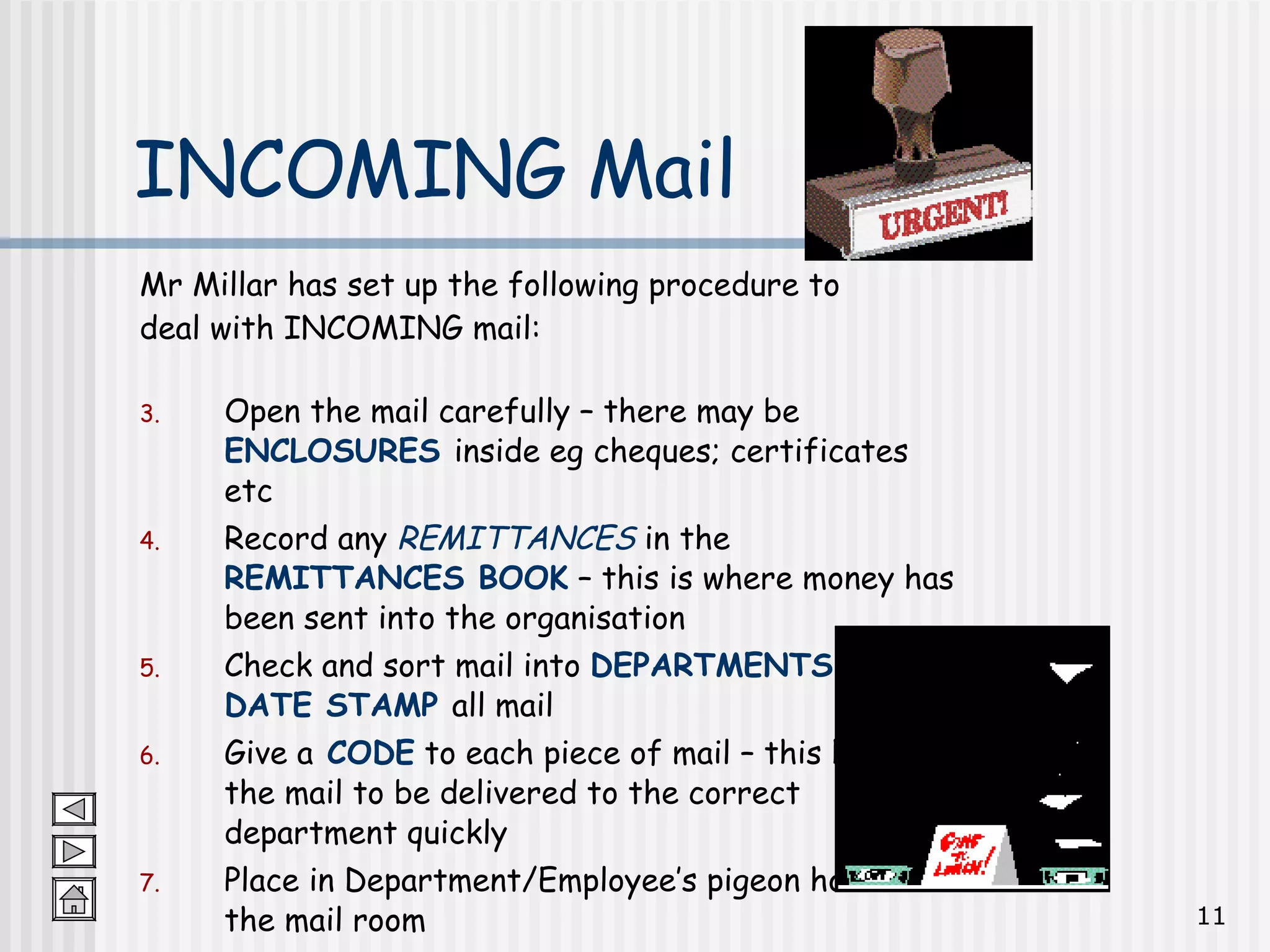 Mr Millar has set up the following procedure to  deal with INCOMING mail: Open the mail carefully – there may be  ENCLOSURES   inside eg cheques; certificates etc Record any  REMITTANCES  in the  REMITTANCES BOOK  – this is where money has been sent into the organisation Check and sort mail into  DEPARTMENTS  and   DATE STAMP  all mail Give a  CODE  to each piece of mail – this helps the mail to be delivered to the correct department quickly Place in Department/Employee’s pigeon hole in the mail room Deliver to correct Department/Employee INCOMING Mail 