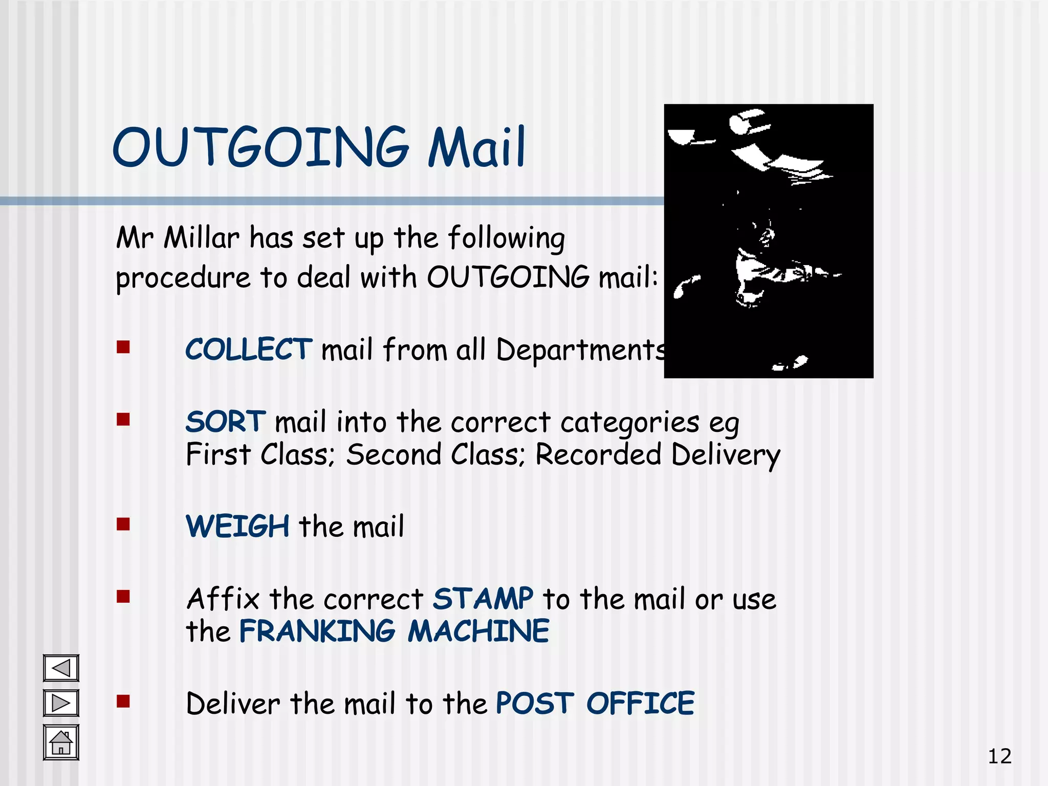 Mr Millar has set up the following  procedure to deal with OUTGOING mail: COLLECT  mail from all Departments SORT  mail into the correct categories eg First Class; Second Class; Recorded Delivery WEIGH  the mail Affix the correct  STAMP  to the mail or use the  FRANKING MACHINE Deliver the mail to the  POST OFFICE OUTGOING Mail 