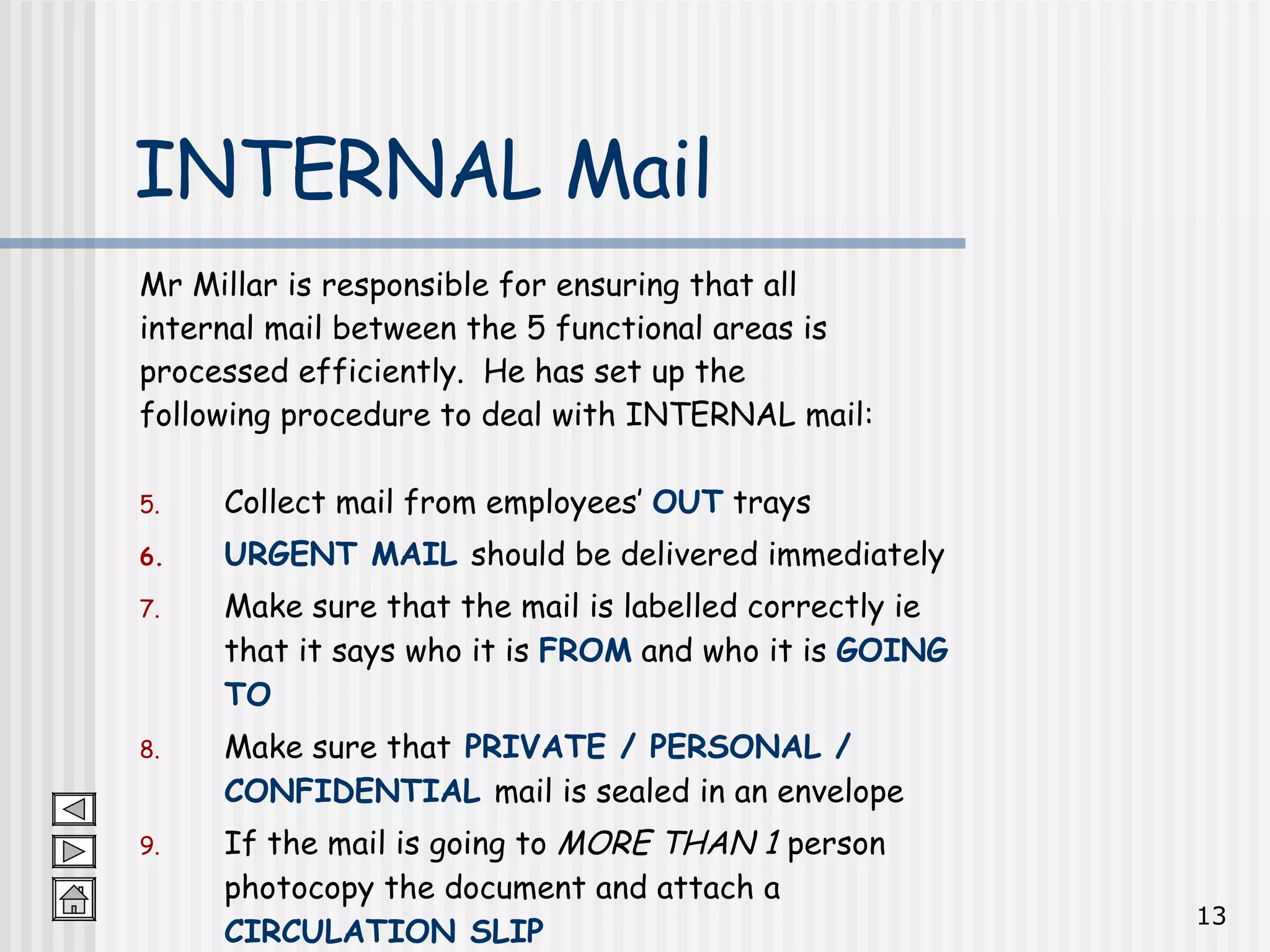 Mr Millar is responsible for ensuring that all  internal mail between the 5 functional areas is  processed efficiently.  He has set up the  following procedure to deal with INTERNAL mail: Collect mail from employees’  OUT  trays  URGENT MAIL   should be delivered immediately Make sure that the mail is labelled correctly ie that it says who it is  FROM  and who it is  GOING TO Make sure that  PRIVATE / PERSONAL / CONFIDENTIAL  mail is sealed in an envelope If the mail is going to  MORE THAN 1  person photocopy the document and attach a  CIRCULATION SLIP INTERNAL Mail 