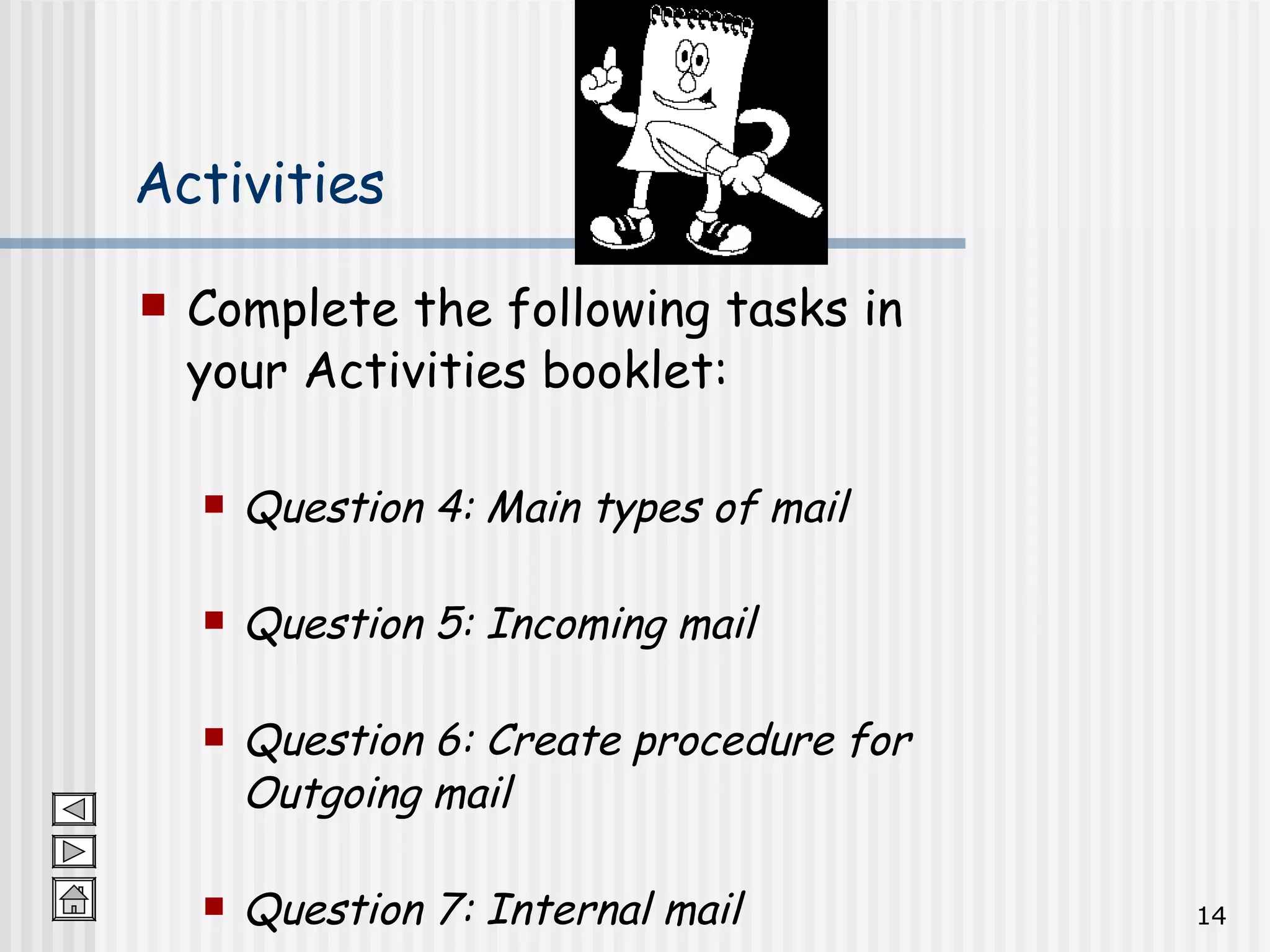 Activities Complete the following tasks in your Activities booklet: Question 4: Main types of mail Question 5: Incoming mail Question 6: Create procedure for Outgoing mail Question 7: Internal mail 