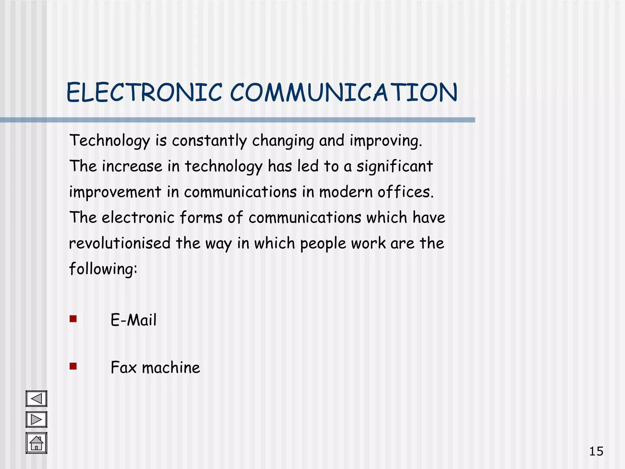 Technology is constantly changing and improving.  The increase in technology has led to a significant  improvement in communications in modern offices.  The electronic forms of communications which have  revolutionised the way in which people work are the  following: E-Mail Fax machine ELECTRONIC COMMUNICATION 