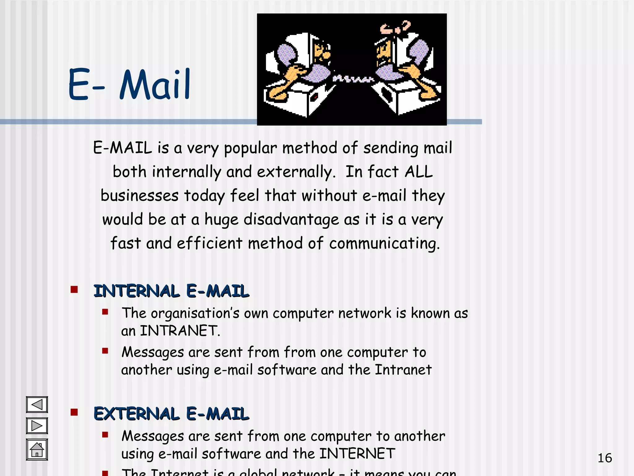 E-MAIL is a very popular method of sending mail  both internally and externally.  In fact ALL  businesses today feel that without e-mail they  would be at a huge disadvantage as it is a very  fast and efficient method of communicating. INTERNAL E-MAIL The organisation’s own computer network is known as an INTRANET.  Messages are sent from from one computer to another using e-mail software and the Intranet EXTERNAL E-MAIL Messages are sent from one computer to another using e-mail software and the INTERNET The Internet is a global network – it means you can communicate with anyone in the whole world! E- Mail 