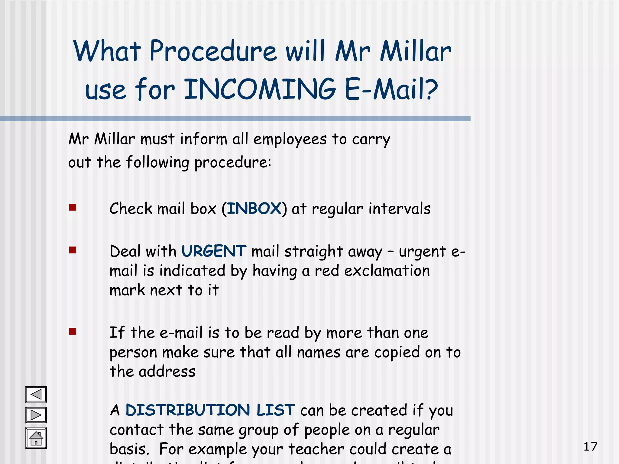 Mr Millar must inform all employees to carry  out the following procedure: Check mail box ( INBOX ) at regular intervals Deal with  URGENT  mail straight away – urgent e-mail is indicated by having a red exclamation mark next to it If the e-mail is to be read by more than one person make sure that all names are copied on to the address A  DISTRIBUTION LIST  can be created if you contact the same group of people on a regular basis.  For example your teacher could create a distribution list for your class and e-mail tasks or homework to you all! What Procedure will Mr Millar use for INCOMING E-Mail? 