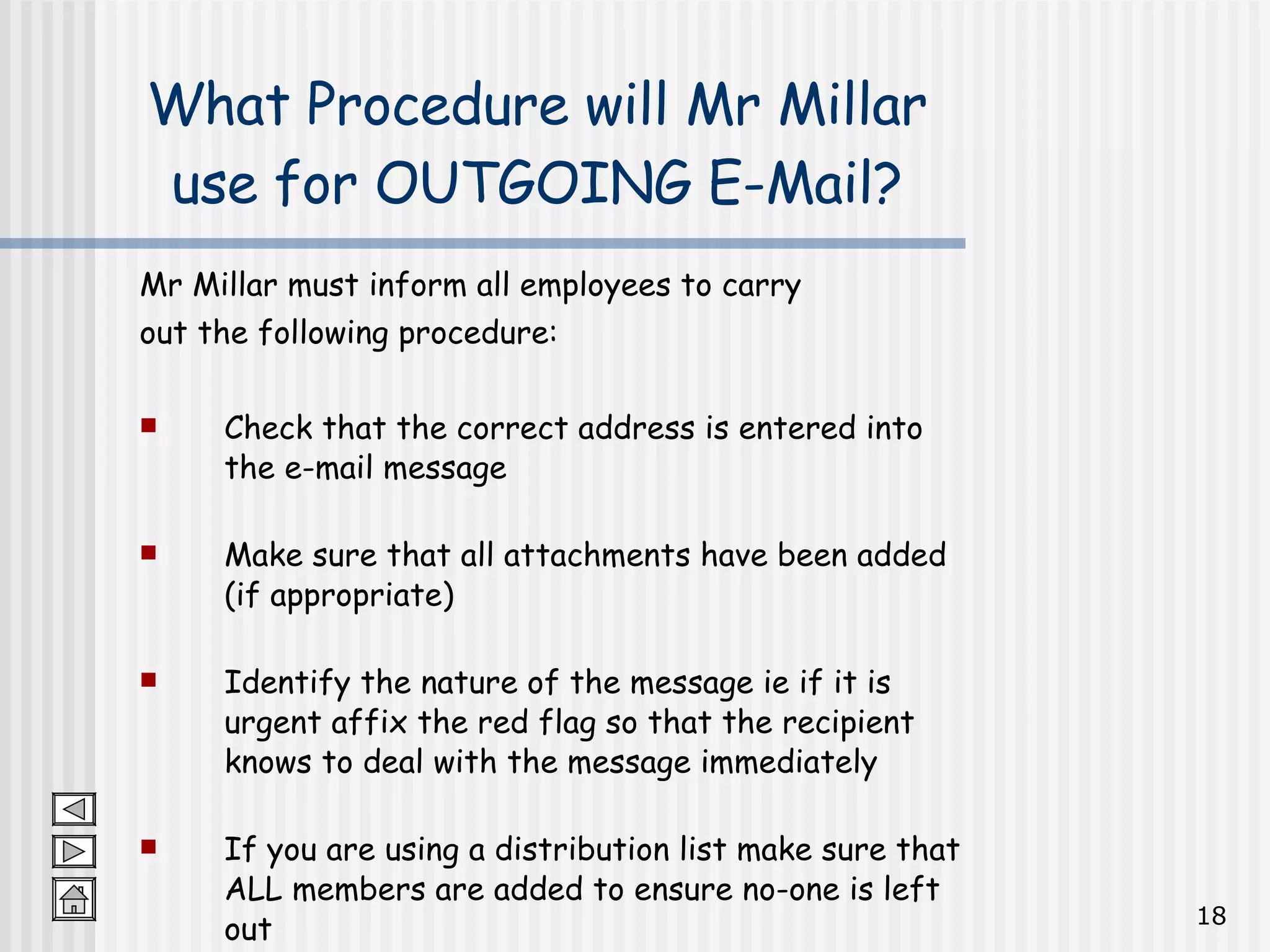 Mr Millar must inform all employees to carry  out the following procedure: Check that the correct address is entered into the e-mail message Make sure that all attachments have been added (if appropriate) Identify the nature of the message ie if it is urgent affix the red flag so that the recipient knows to deal with the message immediately If you are using a distribution list make sure that ALL members are added to ensure no-one is left out What Procedure will Mr Millar use for OUTGOING E-Mail? 