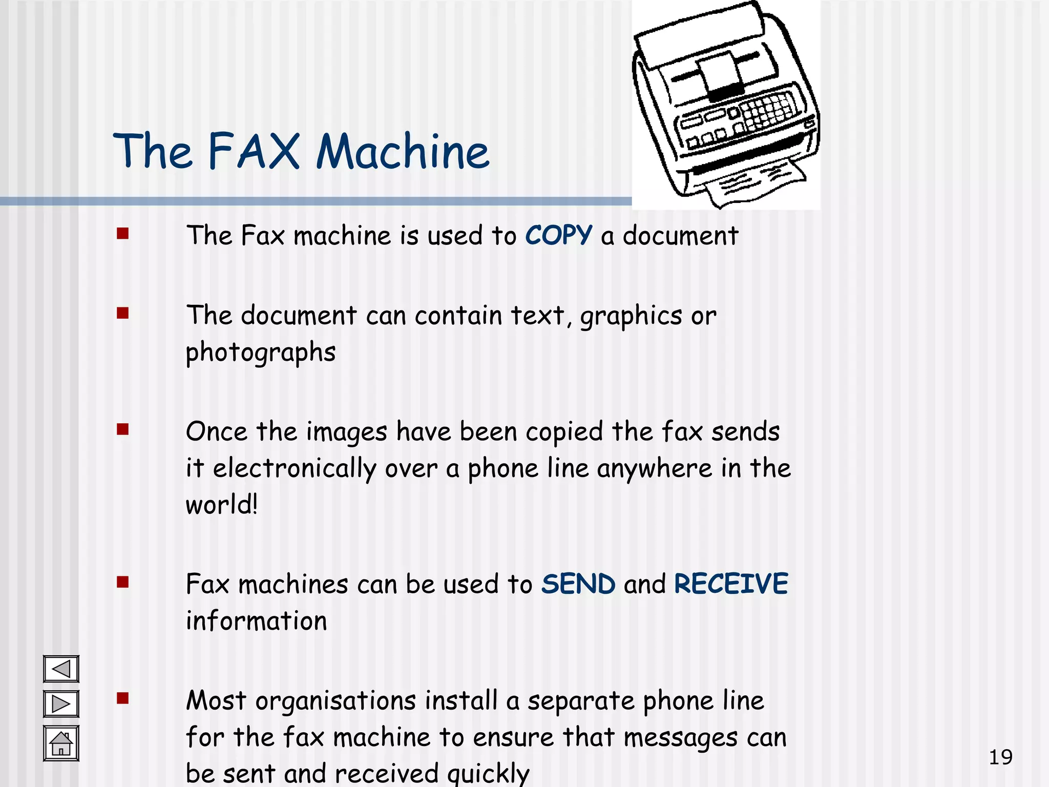 The Fax machine is used to  COPY  a document  The document can contain text, graphics or photographs Once the images have been copied the fax sends it electronically over a phone line anywhere in the world! Fax machines can be used to  SEND  and  RECEIVE  information Most organisations install a separate phone line for the fax machine to ensure that messages can be sent and received quickly The FAX Machine 
