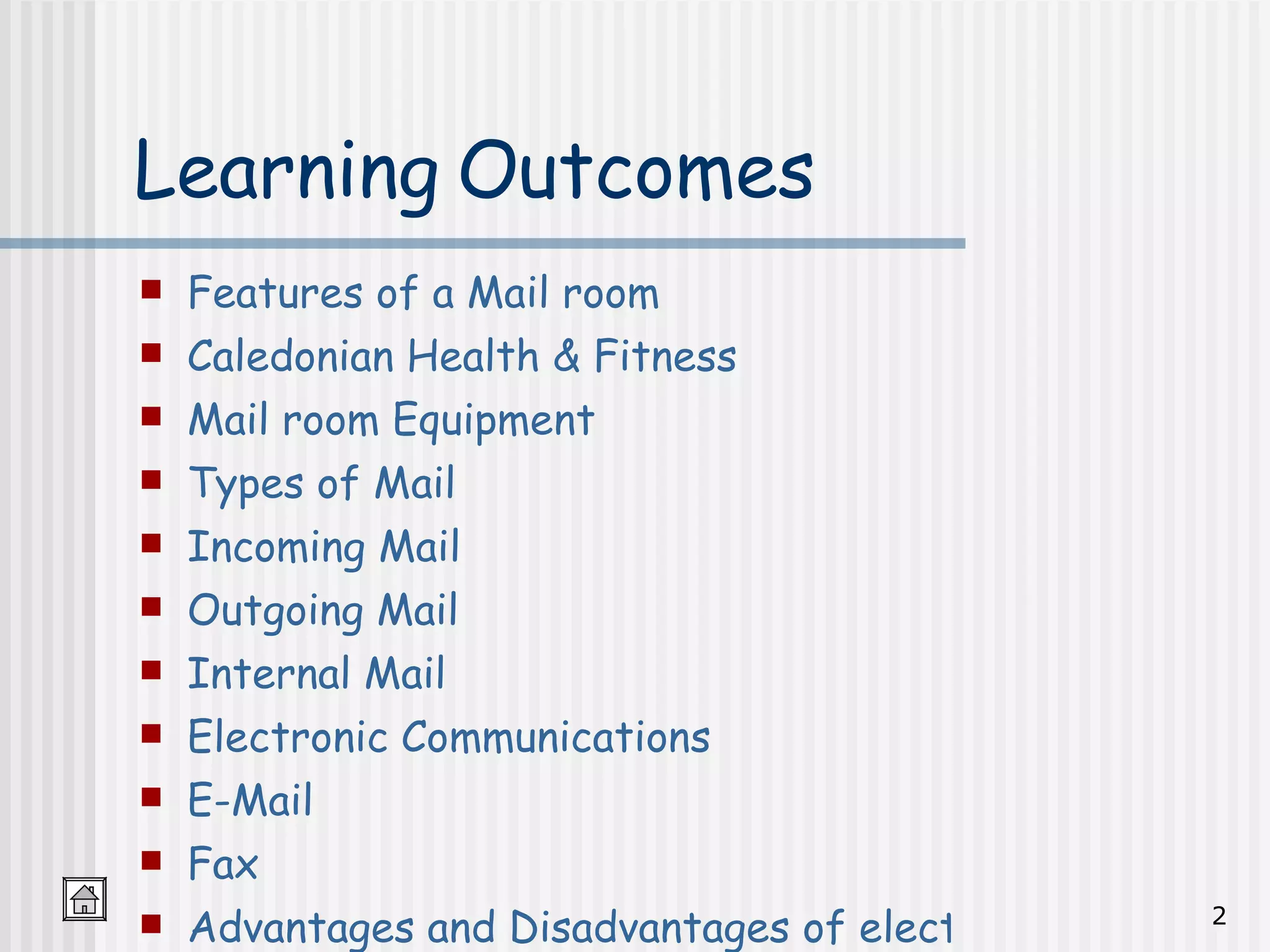Learning Outcomes Features of a Mail room Caledonian Health & Fitness Mail room Equipment Types of Mail Incoming Mail Outgoing Mail Internal Mail Electronic Communications E-Mail Fax Advantages and Disadvantages of electronic Communications 