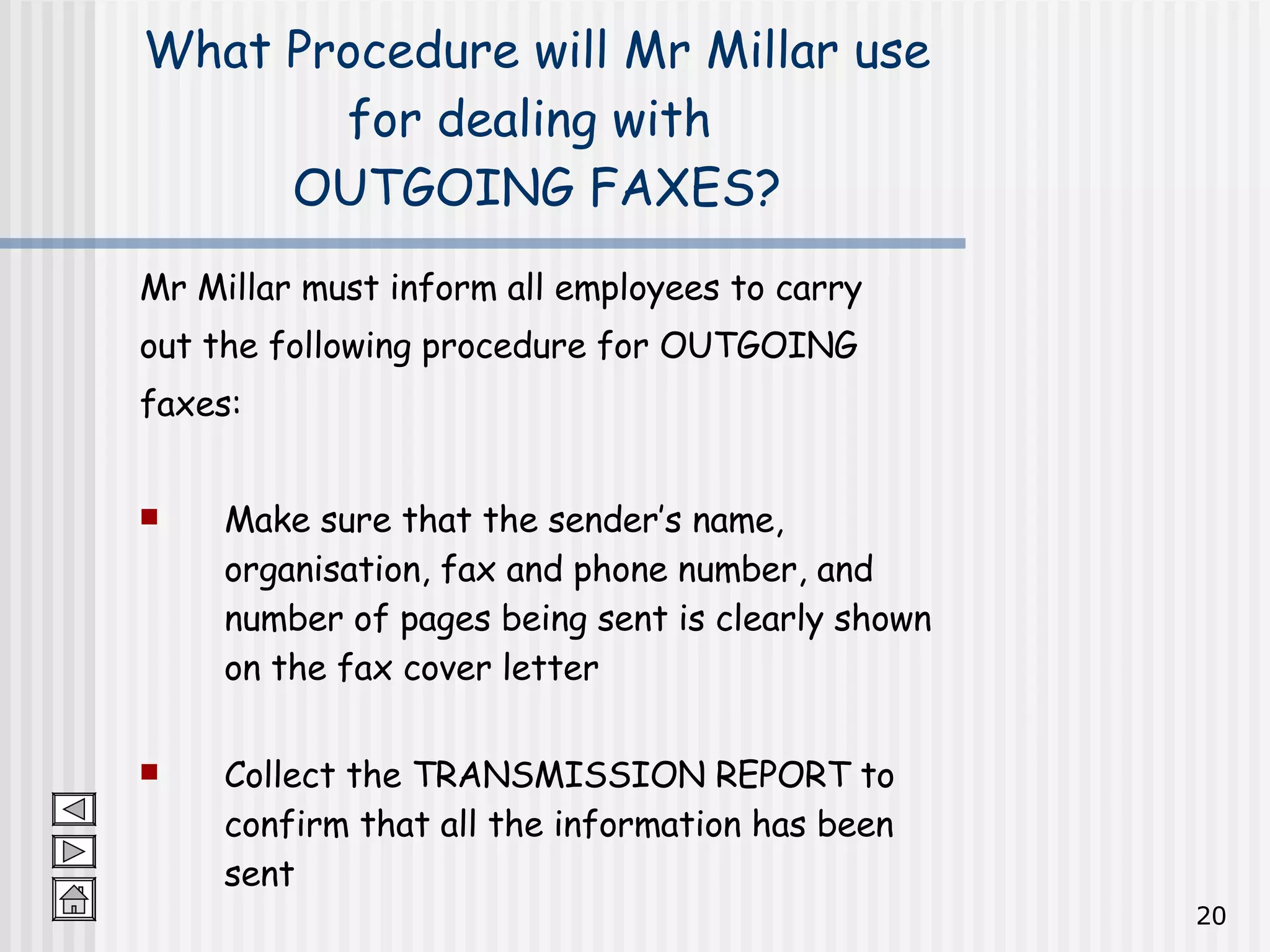 Mr Millar must inform all employees to carry  out the following procedure for OUTGOING  faxes: Make sure that the sender’s name, organisation, fax and phone number, and number of pages being sent is clearly shown on the fax cover letter Collect the TRANSMISSION REPORT to confirm that all the information has been sent What Procedure will Mr Millar use for dealing with  OUTGOING FAXES? 