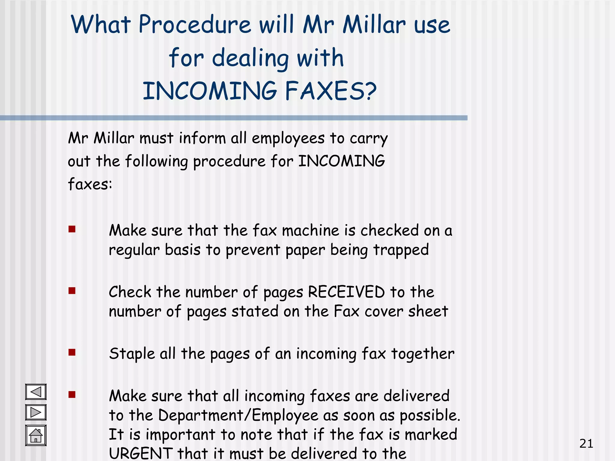 Mr Millar must inform all employees to carry  out the following procedure for INCOMING  faxes: Make sure that the fax machine is checked on a regular basis to prevent paper being trapped Check the number of pages RECEIVED to the number of pages stated on the Fax cover sheet Staple all the pages of an incoming fax together Make sure that all incoming faxes are delivered to the Department/Employee as soon as possible.  It is important to note that if the fax is marked URGENT that it must be delivered to the employee immediately What Procedure will Mr Millar use for dealing with  INCOMING FAXES? 
