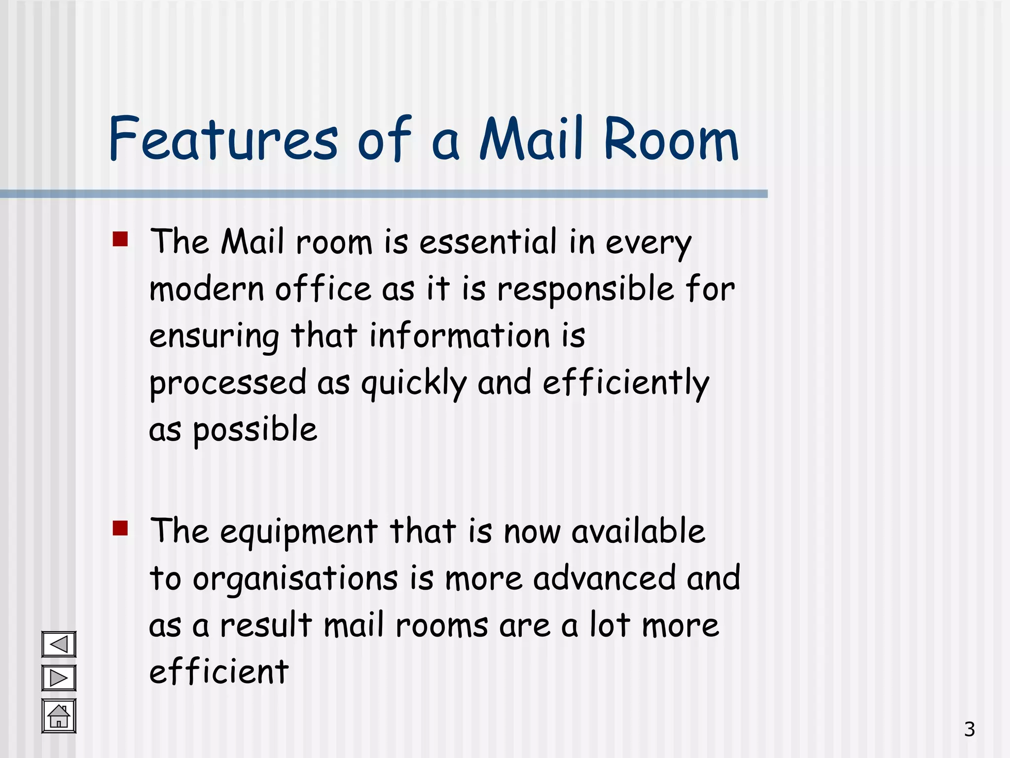 Features of a Mail Room The Mail room is essential in every modern office as it is responsible for ensuring that information is processed as quickly and efficiently as possible The equipment that is now available to organisations is more advanced and as a result mail rooms are a lot more efficient 