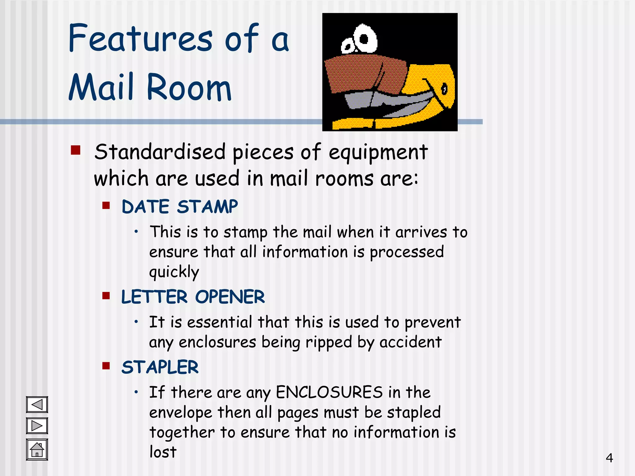 Features of a  Mail Room Standardised pieces of equipment which are used in mail rooms are: DATE STAMP This is to stamp the mail when it arrives to ensure that all information is processed quickly LETTER OPENER It is essential that this is used to prevent any enclosures being ripped by accident STAPLER If there are any ENCLOSURES in the envelope then all pages must be stapled together to ensure that no information is lost 