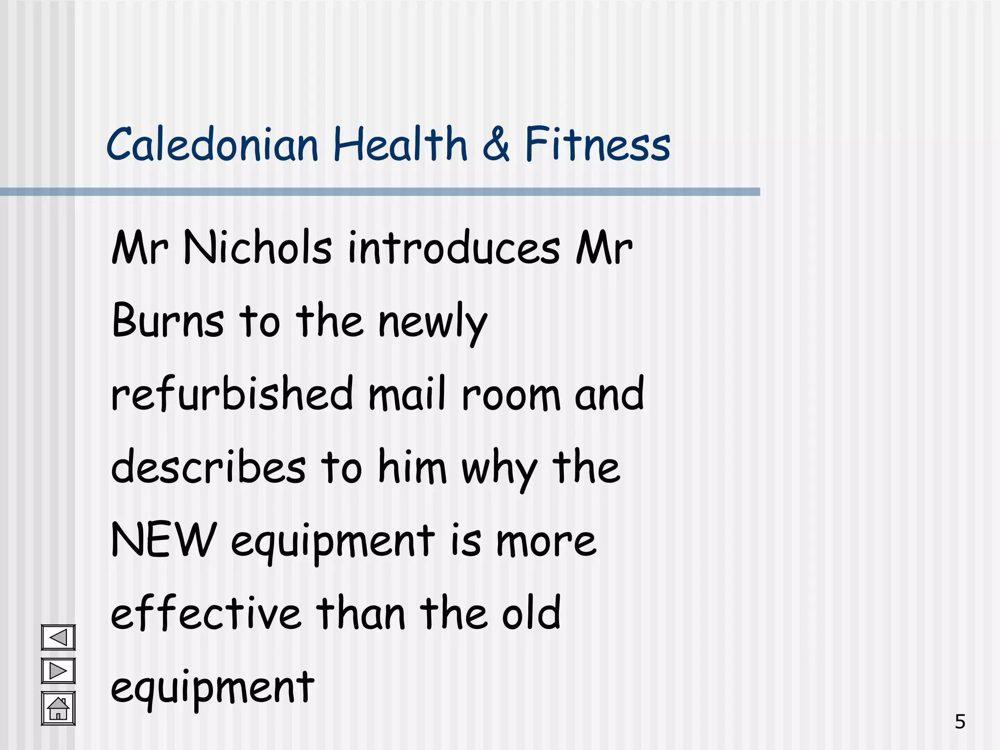 Caledonian Health & Fitness Mr Nichols introduces Mr  Burns to the newly  refurbished mail room and  describes to him why the  NEW equipment is more  effective than the old  equipment 