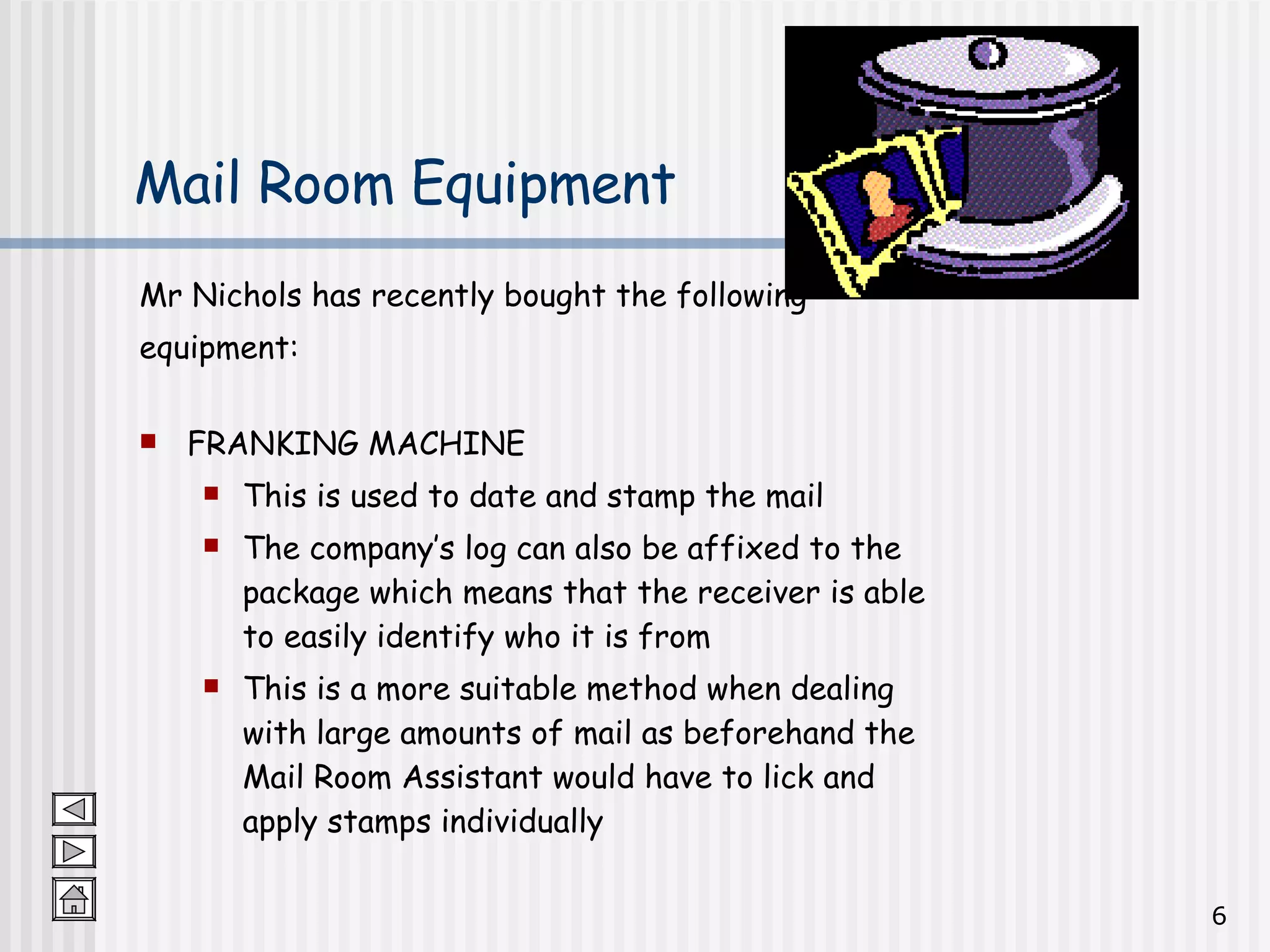 Mail Room Equipment Mr Nichols has recently bought the following  equipment: FRANKING MACHINE This is used to date and stamp the mail The company’s log can also be affixed to the package which means that the receiver is able to easily identify who it is from This is a more suitable method when dealing with large amounts of mail as beforehand the Mail Room Assistant would have to lick and apply stamps individually 