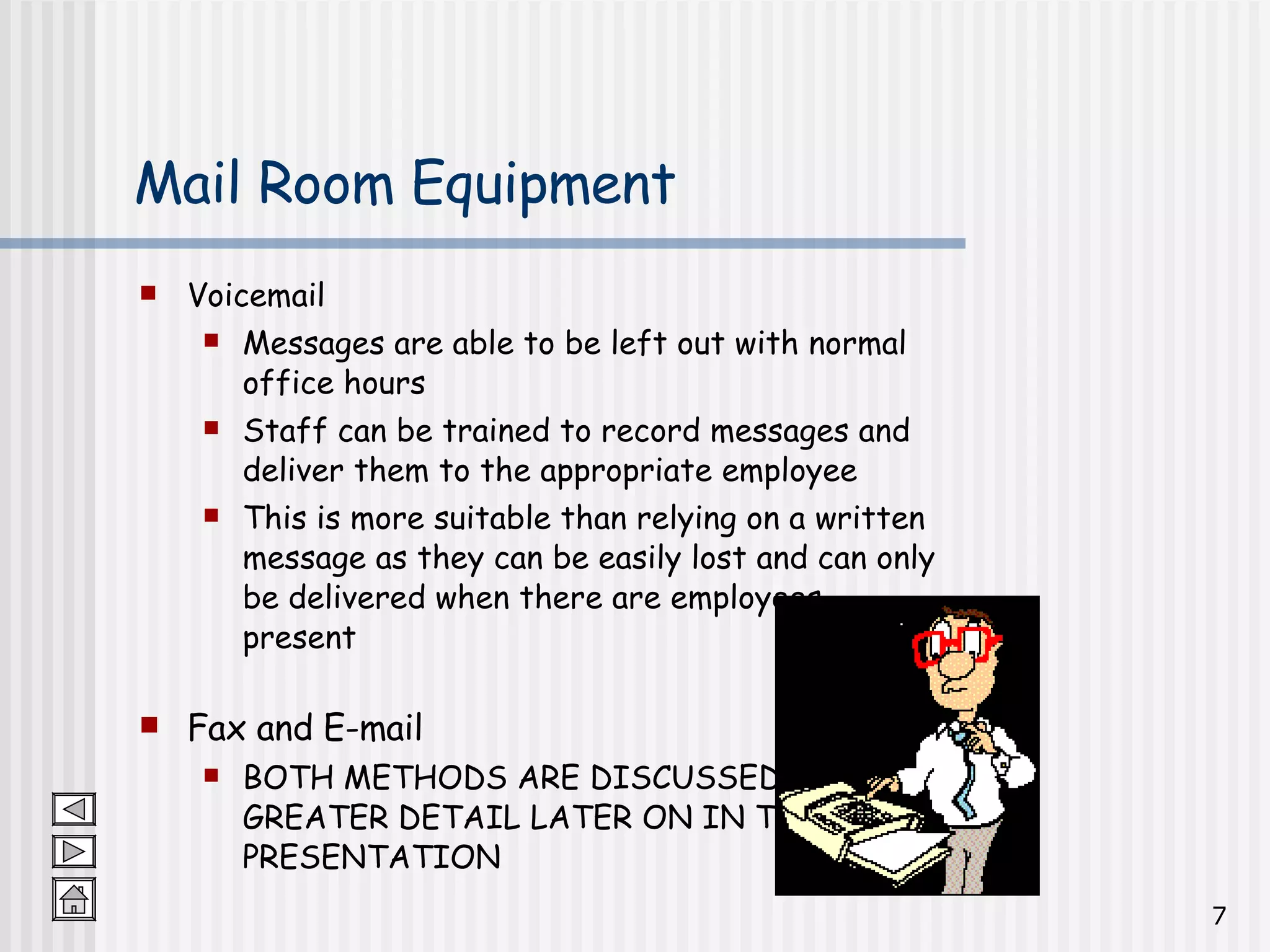 Mail Room Equipment Voicemail Messages are able to be left out with normal office hours Staff can be trained to record messages and deliver them to the appropriate employee This is more suitable than relying on a written message as they can be easily lost and can only be delivered when there are employees present Fax and E-mail BOTH METHODS ARE DISCUSSED IN GREATER DETAIL LATER ON IN THE PRESENTATION 
