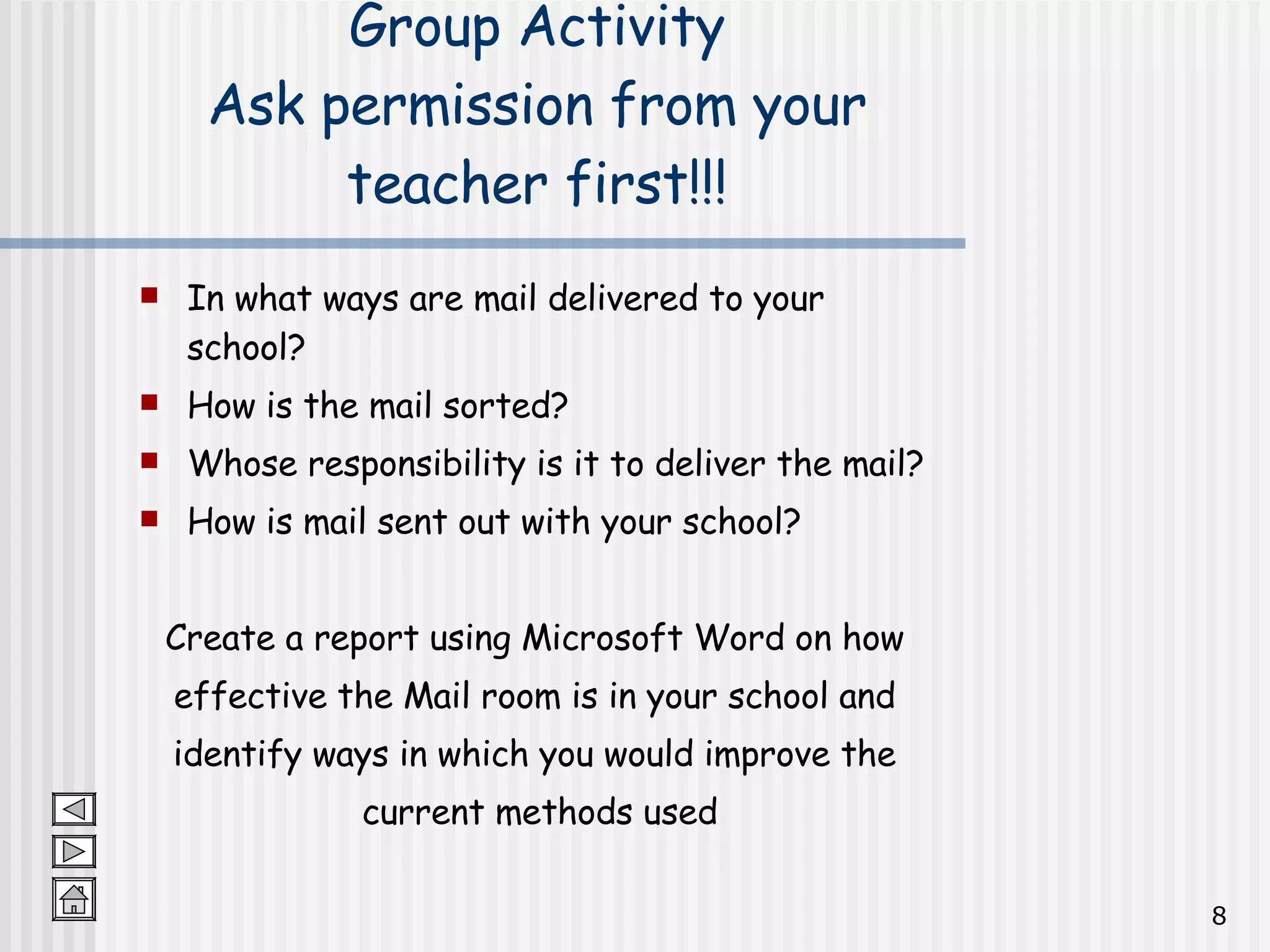 Group Activity Ask permission from your teacher first!!! In what ways are mail delivered to your school? How is the mail sorted? Whose responsibility is it to deliver the mail? How is mail sent out with your school? Create a report using Microsoft Word on how  effective the Mail room is in your school and  identify ways in which you would improve the  current methods used 