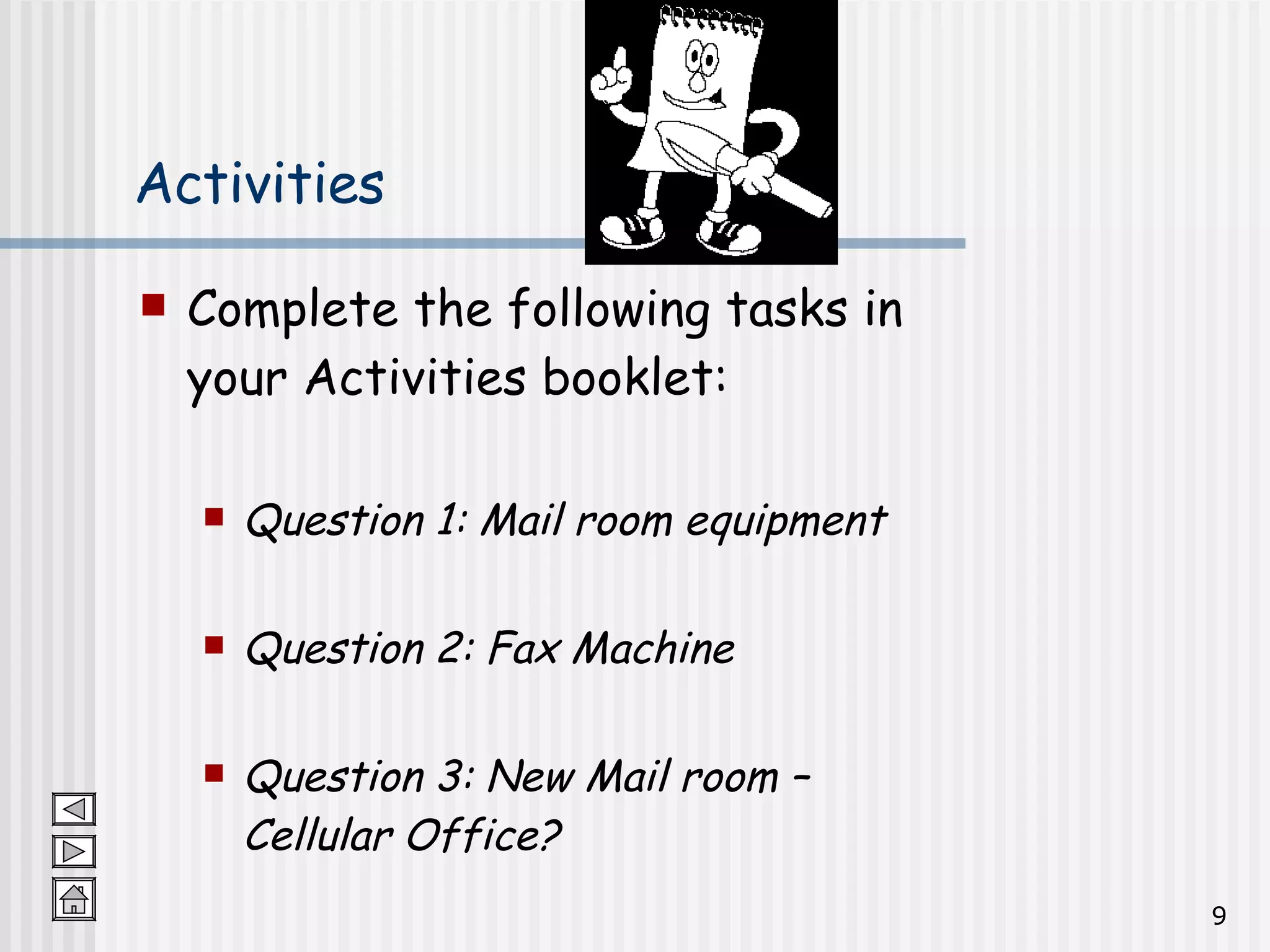 Activities Complete the following tasks in your Activities booklet: Question 1: Mail room equipment Question 2: Fax Machine Question 3: New Mail room – Cellular Office? 