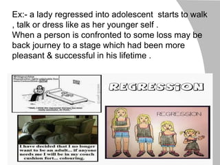 Ex:- a lady regressed into adolescent starts to walk
, talk or dress like as her younger self .
When a person is confronted to some loss may be
back journey to a stage which had been more
pleasant & successful in his lifetime .
 