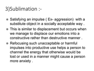 3)Sublimation :-
⦿ Satisfying an impulse ( Ex- aggression) with a
substitute object in a socially acceptable way .
⦿ This is similar to displacement but occurs when
we manage to displace our emotions into a
constructive rather than destructive manner .
⦿ Refocusing such unacceptable or harmful
impulses into productive use helps a person to
channel the energy that otherwise would be
lost or used in a manner might cause a person
more anxiety .
 