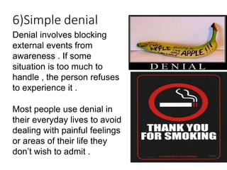 Denial involves blocking
external events from
awareness . If some
situation is too much to
handle , the person refuses
to experience it .
Most people use denial in
their everyday lives to avoid
dealing with painful feelings
or areas of their life they
don’t wish to admit .
6)Simple denial
 