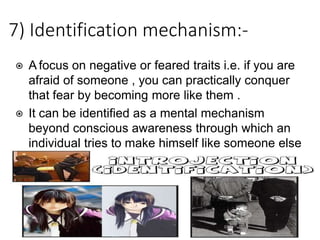 7) Identification mechanism:-
⦿ A focus on negative or feared traits i.e. if you are
afraid of someone , you can practically conquer
that fear by becoming more like them .
⦿ It can be identified as a mental mechanism
beyond conscious awareness through which an
individual tries to make himself like someone else
.
 