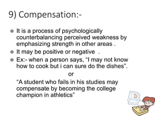 9) Compensation:-
⦿ It is a process of psychologically
counterbalancing perceived weakness by
emphasizing strength in other areas .
⦿ It may be positive or negative .
⦿ Ex:- when a person says, “I may not know
how to cook but i can sure do the dishes”.
or
“A student who fails in his studies may
compensate by becoming the college
champion in athletics”
 