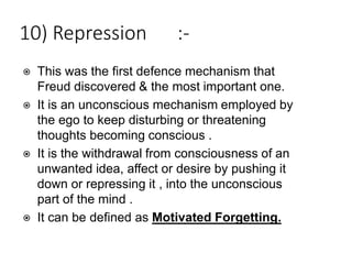 10) Repression :-
⦿ This was the first defence mechanism that
Freud discovered & the most important one.
⦿ It is an unconscious mechanism employed by
the ego to keep disturbing or threatening
thoughts becoming conscious .
⦿ It is the withdrawal from consciousness of an
unwanted idea, affect or desire by pushing it
down or repressing it , into the unconscious
part of the mind .
⦿ It can be defined as Motivated Forgetting.
 