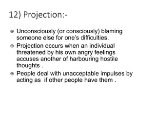 12) Projection:-
⦿ Unconsciously (or consciously) blaming
someone else for one’s difficulties.
⦿ Projection occurs when an individual
threatened by his own angry feelings
accuses another of harbouring hostile
thoughts .
⦿ People deal with unacceptable impulses by
acting as if other people have them .
 