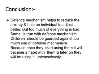 Conclusion:-
⦿ Defence mechanism helps to reduce the
anxiety & help an individual to adjust
better. But too much of everything is bad.
Same is true with defense mechanism.
Children should be guarded against too
much use of defense mechanism.
Because once they start using them it will
became a habit with them & later on they
will be using it unconsciously.
 