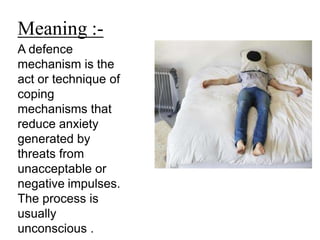 A defence
mechanism is the
act or technique of
coping
mechanisms that
reduce anxiety
generated by
threats from
unacceptable or
negative impulses.
The process is
usually
unconscious .
Meaning :-
 