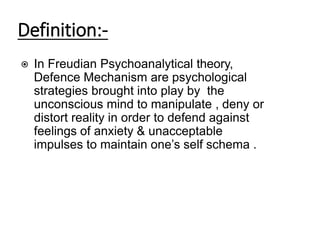 Definition:-
⦿ In Freudian Psychoanalytical theory,
Defence Mechanism are psychological
strategies brought into play by the
unconscious mind to manipulate , deny or
distort reality in order to defend against
feelings of anxiety & unacceptable
impulses to maintain one’s self schema .
 