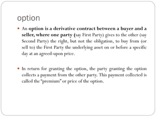 option
 An option is a derivative contract between a buyer and a
seller, where one party (say First Party) gives to the other (say
Second Party) the right, but not the obligation, to buy from (or
sell to) the First Party the underlying asset on or before a specific
day at an agreed-upon price.
 In return for granting the option, the party granting the option
collects a payment from the other party. This payment collected is
called the “premium” or price of the option.
 
