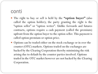 conti
 The right to buy or sell is held by the “option buyer” (also
called the option holder); the party granting the right is the
“option seller” or “option writer”. Unlike forwards and futures
contracts, options require a cash payment (called the premium)
upfront from the option buyer to the option seller. This payment is
called option premium or option price.
 Options can be traded either on the stock exchange or in over the
counter (OTC) markets. Options traded on the exchanges are
backed by the Clearing Corporation thereby minimizing the risk
arising due to default by the counter parties involved. Options
traded in the OTC market however are not backed by the Clearing
Corporation.
 
