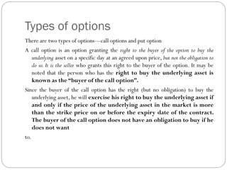 Types of options
There are two types of options—call options and put option
A call option is an option granting the right to the buyer of the option to buy the
underlying asset on a specific day at an agreed upon price, but not the obligation to
do so. It is the seller who grants this right to the buyer of the option. It may be
noted that the person who has the right to buy the underlying asset is
known as the “buyer of the call option”.
Since the buyer of the call option has the right (but no obligation) to buy the
underlying asset, he will exercise his right to buy the underlying asset if
and only if the price of the underlying asset in the market is more
than the strike price on or before the expiry date of the contract.
The buyer of the call option does not have an obligation to buy if he
does not want
to.
 