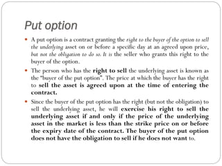 Put option
 A put option is a contract granting the right to the buyer of the option to sell
the underlying asset on or before a specific day at an agreed upon price,
but not the obligation to do so. It is the seller who grants this right to the
buyer of the option.
 The person who has the right to sell the underlying asset is known as
the “buyer of the put option”. The price at which the buyer has the right
to sell the asset is agreed upon at the time of entering the
contract.
 Since the buyer of the put option has the right (but not the obligation) to
sell the underlying asset, he will exercise his right to sell the
underlying asset if and only if the price of the underlying
asset in the market is less than the strike price on or before
the expiry date of the contract. The buyer of the put option
does not have the obligation to sell if he does not want to.
 