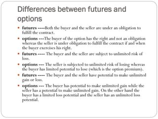 Differences between futures and
options
 futures ----Both the buyer and the seller are under an obligation to
fulfill the contract.
 options ---The buyer of the option has the right and not an obligation
whereas the seller is under obligation to fulfill the contract if and when
the buyer exercises his right.
 futures ---- The buyer and the seller are subject to unlimited risk of
loss.
 options --- The seller is subjected to unlimited risk of losing whereas
the buyer has limited potential to lose (which is the option premium).
 futures ---- The buyer and the seller have potential to make unlimited
gain or loss.
 options --- The buyer has potential to make unlimited gain while the
seller has a potential to make unlimited gain. On the other hand the
buyer has a limited loss potential and the seller has an unlimited loss
potential.
 