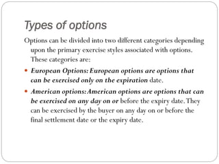Types of options
Options can be divided into two different categories depending
upon the primary exercise styles associated with options.
These categories are:
 European Options:European options are options that
can be exercised only on the expiration date.
 American options:American options are options that can
be exercised on any day on or before the expiry date.They
can be exercised by the buyer on any day on or before the
final settlement date or the expiry date.
 