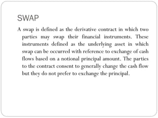 SWAP
A swap is defined as the derivative contract in which two
parties may swap their financial instruments. These
instruments defined as the underlying asset in which
swap can be occurred with reference to exchange of cash
flows based on a notional principal amount. The parties
to the contract consent to generally change the cash flow
but they do not prefer to exchange the principal.
 
