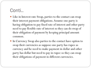 Conti..
 Like in Interest rate Swap, parties to the contact can swap
their interest payment obligations.Assume one party is
having obligation to pay fixed rate of interest and other party
need to pay flexible rate of interest so they can do swap of
their obligation of payment by keeping principal amount
common.
 In Currency Swap also parties to the contact have option to
swap their currencies as suppose one party has rupee as
currency and he need to make payment in dollar and other
party has dollar but need to pay in rupee so they can swap
their obligations of payment in different currencies.
 