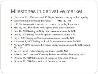 Milestones in derivative market
 November 18, 1996-----------L.C. Gupta Committee set up to draft a policy
 framework for introducing derivatives--------May 11, 1998
 L.C. Gupta committee submits its report on the policy framework
 May 25, 2000 SEBI allows exchanges to trade in index futures
 June 12, 2000Trading on Nifty futures commences on the NSE
 June 4, 2001Trading for Nifty options commences on the NSE
 July 2, 2001Trading on Stock options commences on the NSE
 November 9, 2001Trading on Stock futures commences on the NSE
 August 29, 2008 Currency derivatives trading commences on the NSE August
31, 2009
 Interest rate derivatives trading commences on the NSE
 February 2010 Launch of Currency Futures on additional currency pairs
 October 28, 2010 Introduction of European style Stock Options
 October 29, 2010 Introduction of Currency Options
 