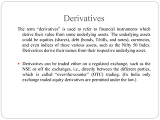 Derivatives
The term “derivatives” is used to refer to financial instruments which
derive their value from some underlying assets. The underlying assets
could be equities (shares), debt (bonds, T-bills, and notes), currencies,
and even indices of these various assets, such as the Nifty 50 Index.
Derivatives derive their names from their respective underlying asset.
 Derivatives can be traded either on a regulated exchange, such as the
NSE or off the exchanges, i.e., directly between the different parties,
which is called “over-the-counter” (OTC) trading. (In India only
exchange traded equity derivatives are permitted under the law.)
 