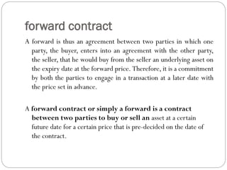 forward contract
A forward is thus an agreement between two parties in which one
party, the buyer, enters into an agreement with the other party,
the seller, that he would buy from the seller an underlying asset on
the expiry date at the forward price. Therefore, it is a commitment
by both the parties to engage in a transaction at a later date with
the price set in advance.
A forward contract or simply a forward is a contract
between two parties to buy or sell an asset at a certain
future date for a certain price that is pre-decided on the date of
the contract.
 